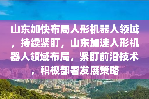 山東加快布局人形機器人領域，持續(xù)緊盯，山東加速人形機器人領域布局，緊盯前沿技術(shù)，積極部署發(fā)展策略