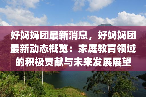 好媽媽團最新消息，好媽媽團最新動態(tài)概覽：家庭教育領(lǐng)域的積極貢獻與未來發(fā)展展望