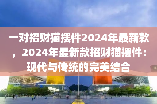 一對招財貓擺件2024年最新款，2024年最新款招財貓擺件：現(xiàn)代與傳統(tǒng)的完美結(jié)合