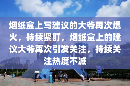 煙紙盒上寫建議的大爺再次爆火，持續(xù)緊盯，煙紙盒上的建議大爺再次引發(fā)關(guān)注，持續(xù)關(guān)注熱度不減