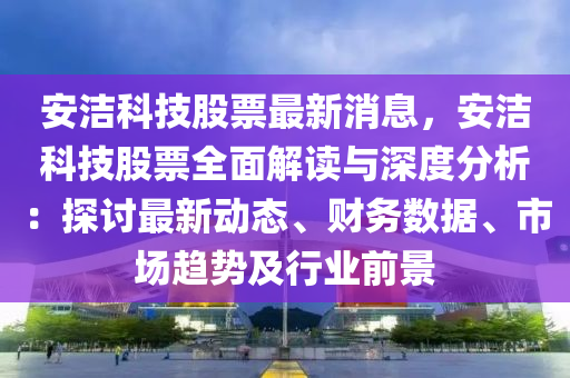 安潔科技股票最新消息，安潔科技股票全面解讀與深度分析：探討最新動態(tài)、財務(wù)數(shù)據(jù)、市場趨勢及行業(yè)前景