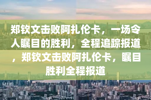 鄭欽文擊敗阿扎倫卡，一場令人矚目的勝利，全程追蹤報(bào)道，鄭欽文擊敗阿扎倫卡，矚目勝利全程報(bào)道