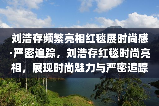 劉浩存頻繁亮相紅毯展時尚感·嚴(yán)密追蹤，劉浩存紅毯時尚亮相，展現(xiàn)時尚魅力與嚴(yán)密追蹤木工機械,設(shè)備,零部件