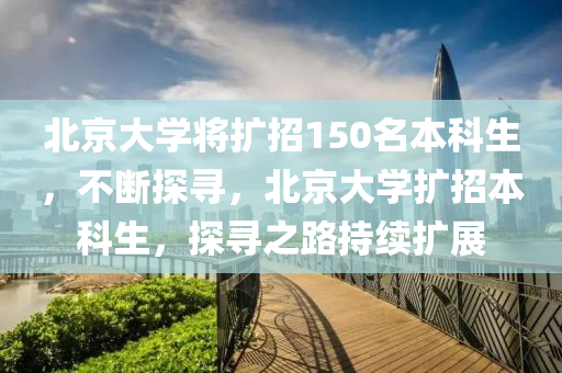 北京大學將擴招150名本科生，不斷探尋，北京大學擴招本科生，探尋之路持續(xù)擴展