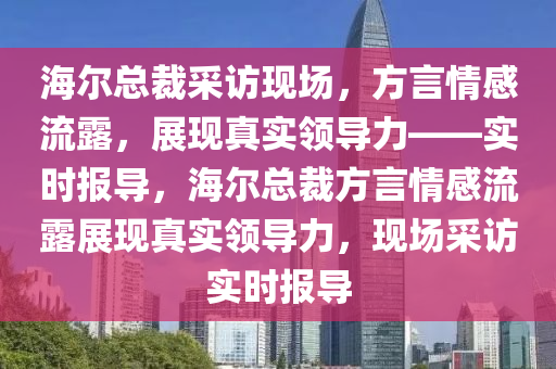 海爾總裁采訪現(xiàn)場，方言情感流露，展現(xiàn)真實領導力——實時報導，海爾總裁方言情感流露展現(xiàn)真實領導力，現(xiàn)場采訪實時報導