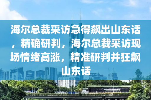 海爾總裁采訪(fǎng)急得飆出山東話(huà)，精確研判，海爾總裁采訪(fǎng)現(xiàn)場(chǎng)情緒高漲，精準(zhǔn)研判并狂飆山東話(huà)