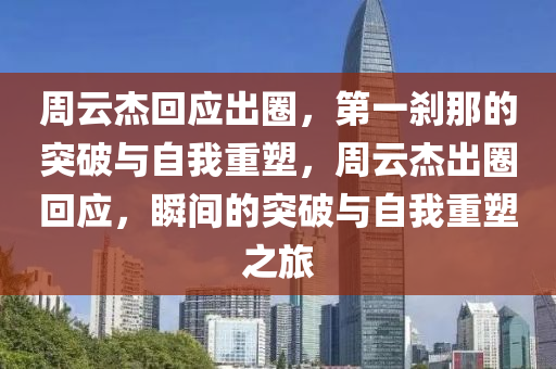 周云杰回應(yīng)出圈，第一剎那的突破與自我重塑，周云杰出圈回應(yīng)，瞬間的突破與自我重塑之旅