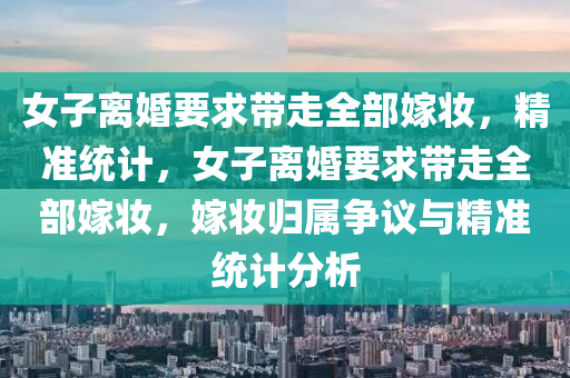 女子離婚要求帶走全部嫁妝，精準統(tǒng)計，女子離婚要求帶走全部嫁妝，嫁妝歸屬爭議與精準統(tǒng)計分析