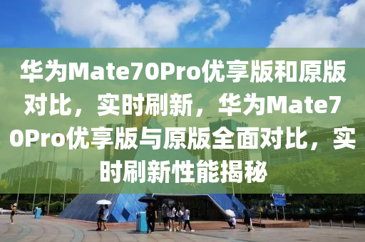 華為Mate70Pro優(yōu)享版和原版對比，實(shí)時刷新，華為Mate70Pro優(yōu)享版與原版全面對比，實(shí)時刷新性能揭秘