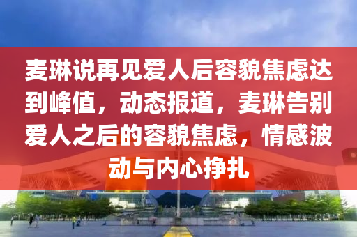 麥琳說再見愛人后容貌焦慮達(dá)到峰值，動態(tài)報道，麥琳告別愛人之后的容貌焦慮，情感波動與內(nèi)心掙扎