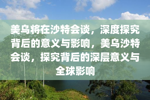 美烏將在沙特會談，深度探究背后的意義與影響，美烏沙特會談，探究背后的深層意義與全球影響