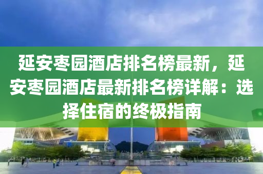 延安棗園酒店排名榜最新，延安棗園酒店最新排名榜詳解：選擇住宿的終極指南木工機(jī)械,設(shè)備,零部件