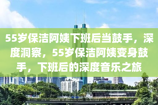 55歲保潔阿姨下班后當(dāng)鼓手，深度洞察，55歲保潔阿姨變身鼓手，下班后的深度音樂(lè)之旅