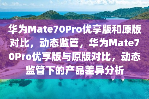 華為Mate70Pro優(yōu)享版和原版對比，動(dòng)態(tài)監(jiān)管，華為Mate70Pro優(yōu)享版與原版對比，動(dòng)態(tài)監(jiān)管下的產(chǎn)品差異分析