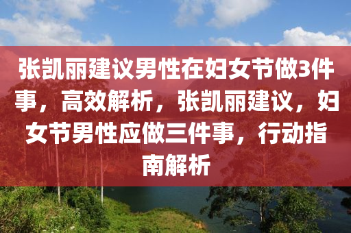 張凱麗建議男性在婦女節(jié)做3件事，高效解析，張凱麗建議，婦女節(jié)男性應(yīng)做三件事，行動(dòng)指南解析