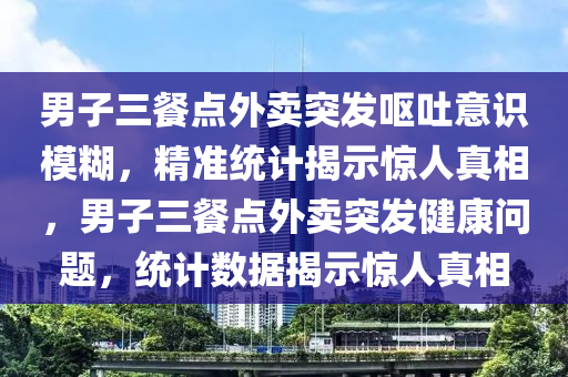 男子三餐點外賣突發(fā)嘔吐意識模糊，精準統(tǒng)計揭示驚人真相，男子三餐點外賣突發(fā)健康問題，統(tǒng)計數(shù)據(jù)揭示驚人真相