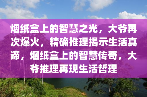 煙紙盒上的智慧之光，大爺再次爆火，精確推理揭示生活真諦，煙紙盒上的智慧傳奇，大爺推理再現生活哲理