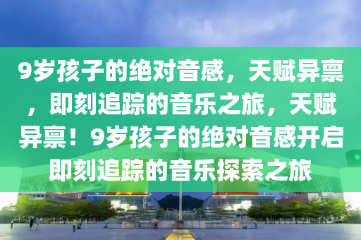 9歲孩子的絕對(duì)音感，天賦異稟，即刻追蹤的音樂之旅，天賦異稟！9歲孩子的絕對(duì)音感開啟即刻追蹤的音樂探索之旅