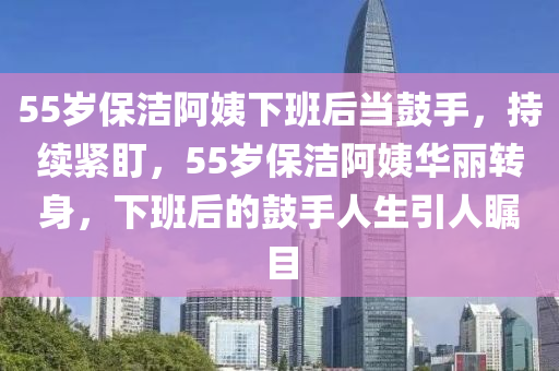 55歲保潔阿姨下班后當(dāng)鼓手，持續(xù)緊盯，55歲保潔阿姨華麗轉(zhuǎn)身，下班后的鼓手人生引人矚目