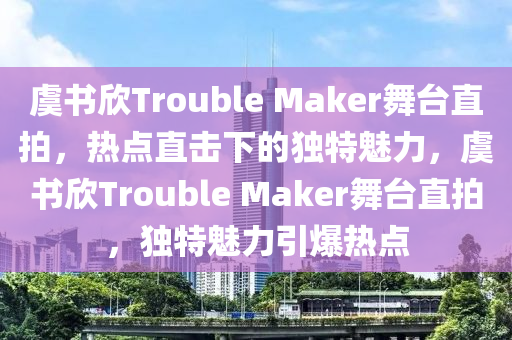 虞書欣Trouble Maker舞臺直拍，熱點直擊下的獨特魅力，虞書欣Trouble Maker舞臺直拍，獨特魅力引爆熱點