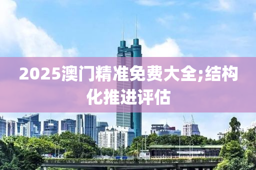 2025澳門精準免費大全;結構化推進評估