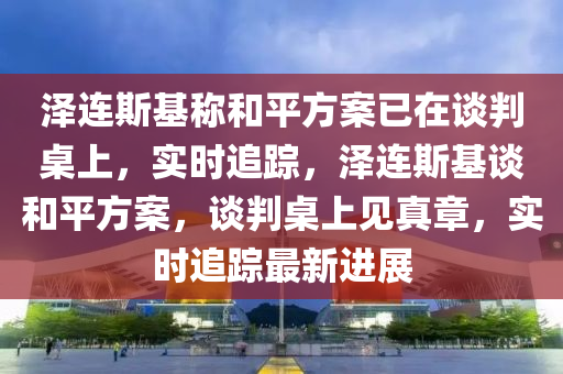 澤連斯基稱和平方案已在談判桌上，實(shí)時(shí)追蹤，澤連斯基談和平方案，談判桌上見(jiàn)真章，實(shí)時(shí)追蹤最新進(jìn)展