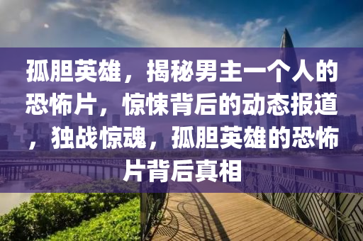 孤膽英雄，揭秘男主一個人的恐怖片，驚悚背后的動態(tài)報道，獨戰(zhàn)驚魂，孤膽英雄的恐怖片背后真相