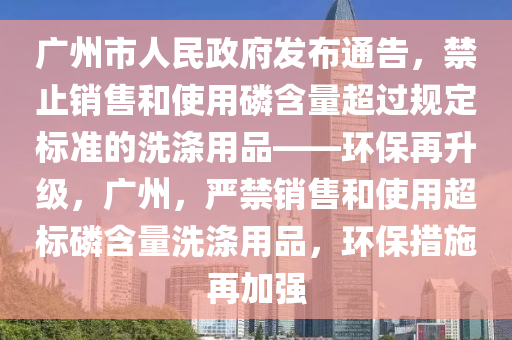 廣州市人民政府發(fā)布通告，禁止銷售和使用磷含量超過規(guī)定標(biāo)準(zhǔn)的洗滌用品——環(huán)保再升級，廣州，嚴(yán)禁銷售和使用超標(biāo)磷含量洗滌用品，環(huán)保措施再加強