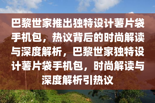 巴黎世家推出獨特設(shè)計薯片袋手機包，熱議背后的時尚解讀與深度解析，巴黎世家獨特設(shè)計薯片袋手機包，時尚解讀與深度解析引熱議