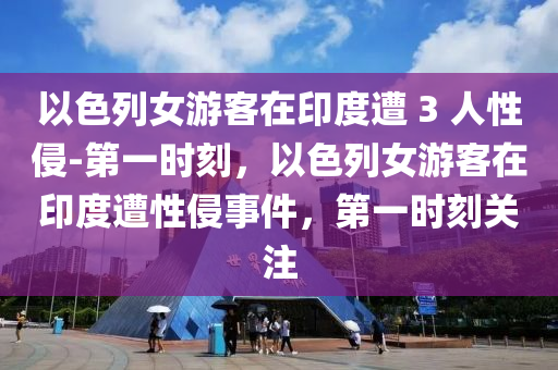 以色列女游客在印度遭 3 人性侵-第一時刻，以色列女游客在印度遭性侵事件，第一時刻關(guān)注