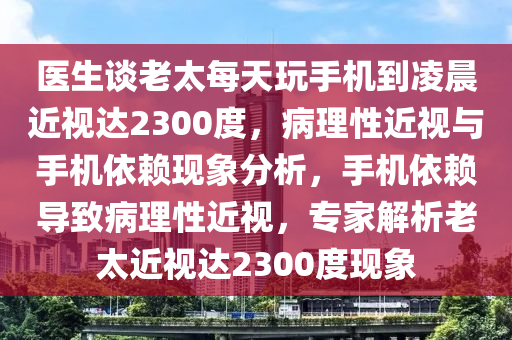 醫(yī)生談老太每天玩手機(jī)到凌晨近視達(dá)2300度，病理性近視與手機(jī)依賴現(xiàn)象分析，手機(jī)依賴導(dǎo)致病理性近視，專家解析老太近視達(dá)2300度現(xiàn)象