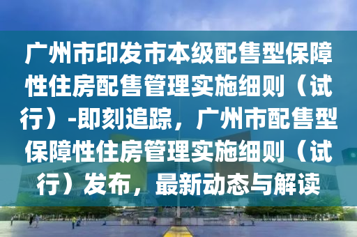 廣州市印發(fā)市本級配售型保障性住房配售管理實(shí)施細(xì)則（試行）-即刻追蹤，廣州市配售型保障性住房管理實(shí)施細(xì)則（試行）發(fā)布，最新動態(tài)與解讀