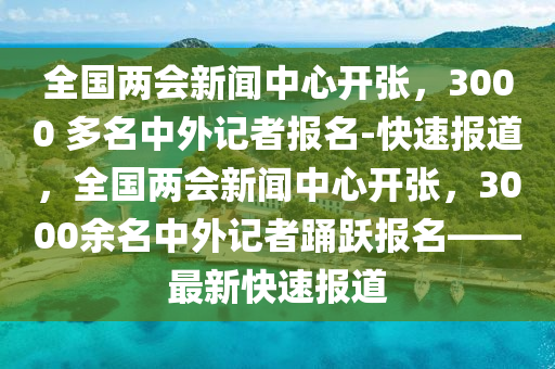 全國兩會新聞中心開張，3000 多名中外記者報名-快速報道，全國兩會新聞中心開張，3000余名中外記者踴躍報名——最新快速報道