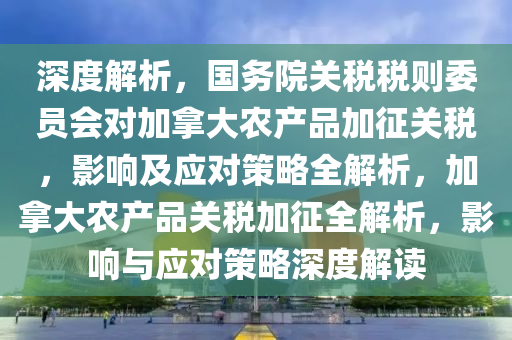 深度解析，國務(wù)院關(guān)稅稅則委員會(huì)對(duì)加拿大農(nóng)產(chǎn)品加征關(guān)稅，影響及應(yīng)對(duì)策略全解析，加拿大農(nóng)產(chǎn)品關(guān)稅加征全解析，影響與應(yīng)對(duì)策略深度解讀