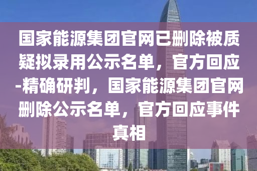 國家能源集團(tuán)官網(wǎng)已刪除被質(zhì)疑擬錄用公示名單，官方回應(yīng)-精確研判，國家能源集團(tuán)官網(wǎng)刪除公示名單，官方回應(yīng)事件真相