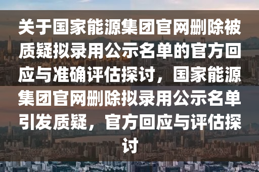 關于國家能源集團官網(wǎng)刪除被質(zhì)疑擬錄用公示名單的官方回應與準確評估探討，國家能源集團官網(wǎng)刪除擬錄用公示名單引發(fā)質(zhì)疑，官方回應與評估探討