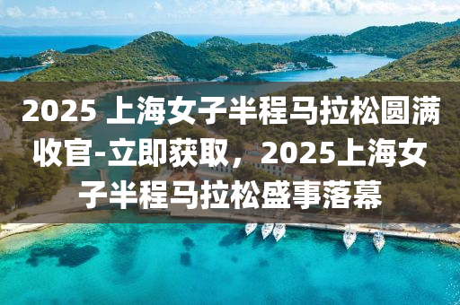 2025 上海女子半程馬拉松圓滿收官-立即獲取，2025上海女子半程馬拉松盛事落幕