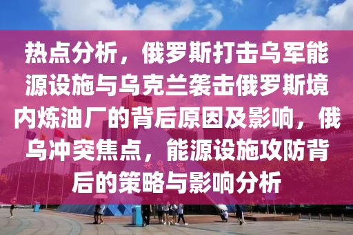 熱點分析，俄羅斯打擊烏軍能源設施與烏克蘭襲擊俄羅斯境內煉油廠的背后原因及影響，俄烏沖突焦點，能源設施攻防背后的策略與影響分析