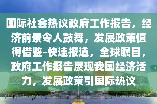 國際社會熱議政府工作報告，經濟前景令人鼓舞，發(fā)展政策值得借鑒-快速報道，全球矚目，政府工作報告展現我國經濟活力，發(fā)展政策引國際熱議