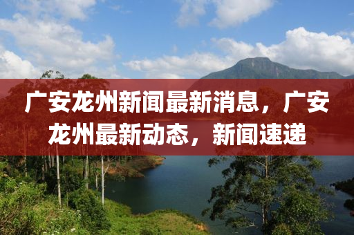 廣安龍州新聞最新消息，廣安龍州最新動態(tài)，新聞速遞