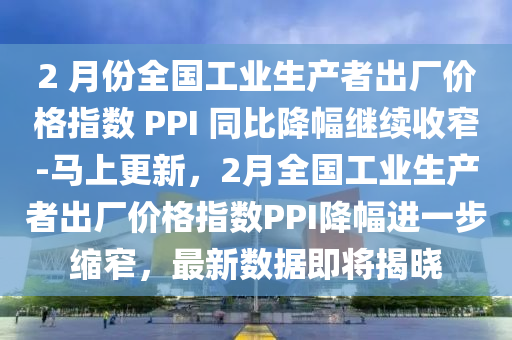 2 月份全國工業(yè)生產(chǎn)者出廠價格指數(shù) PPI 同比降幅繼續(xù)收窄-馬上更新，2月全國工業(yè)生產(chǎn)者出廠價格指數(shù)PPI降幅進一步縮窄，最新數(shù)據(jù)即將揭曉