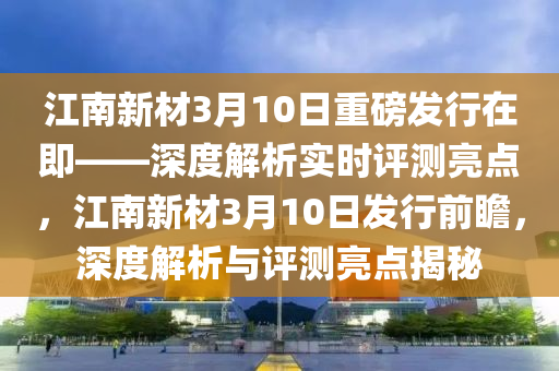 江南新材3月10日重磅發(fā)行在即——深度解析實時評測亮點，江南新材3月10日發(fā)行前瞻，深度解析與評測亮點揭秘