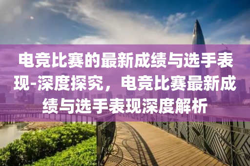 電競比賽的最新成績與選手表現(xiàn)-深度探究，電競比賽最新成績與選手表現(xiàn)深度解析