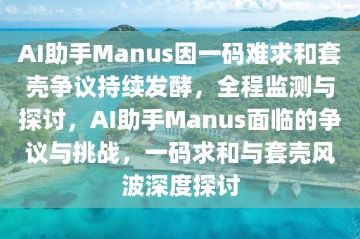 AI助手Manus因一碼難求和套殼爭議持續(xù)發(fā)酵，全程監(jiān)測與探討，AI助手Manus面臨的爭議與挑戰(zhàn)，一碼求和與套殼風波深度探討