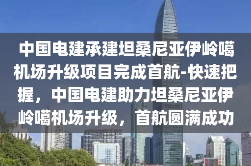 中國電建承建坦桑尼亞伊嶺噶機場升級項目完成首航-快速把握，中國電建助力坦桑尼亞伊嶺噶機場升級，首航圓滿成功