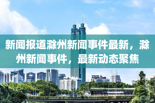 新聞報道滁州新聞事件最新，滁州新聞事件，最新動態(tài)聚焦