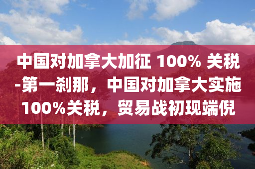 中國對加拿大加征 100% 關稅-第一剎那，中國對加拿大實施100%關稅，貿(mào)易戰(zhàn)初現(xiàn)端倪