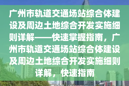 廣州市軌道交通場站綜合體建設及周邊土地綜合開發(fā)實施細則詳解——快速掌握指南，廣州市軌道交通場站綜合體建設及周邊土地綜合開發(fā)實施細則詳解，快速指南