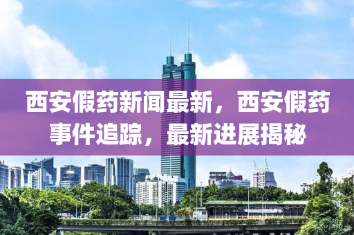 西安假藥新聞最新，西安假藥事件追蹤，最新進(jìn)展揭秘