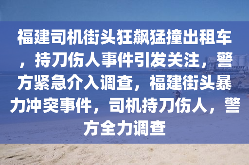 福建司機(jī)街頭狂飆猛撞出租車，持刀傷人事件引發(fā)關(guān)注，警方緊急介入調(diào)查，福建街頭暴力沖突事件，司機(jī)持刀傷人，警方全力調(diào)查